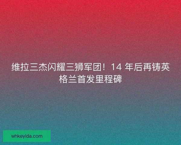 维拉三杰闪耀三狮军团！14 年后再铸英格兰首发里程碑