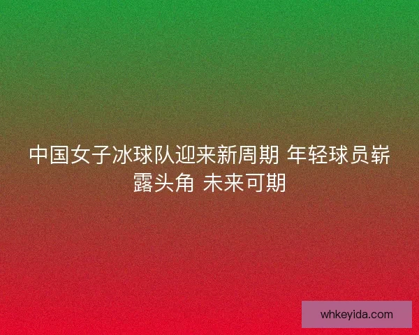 中国女子冰球队迎来新周期 年轻球员崭露头角 未来可期