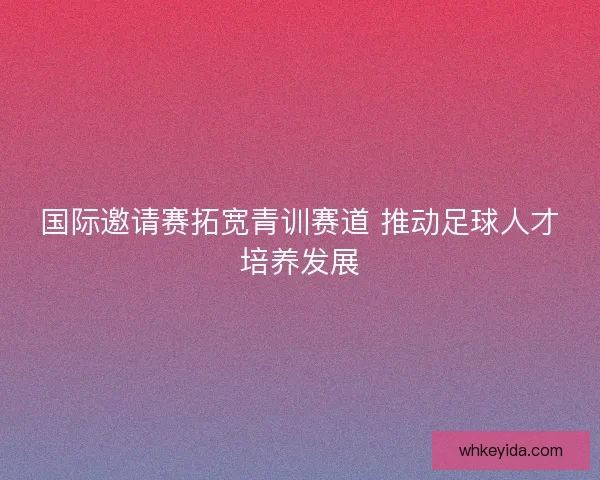 国际邀请赛拓宽青训赛道 推动足球人才培养发展