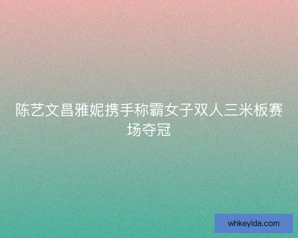 陈艺文昌雅妮携手称霸女子双人三米板赛场夺冠 陈艺文昌雅妮携手称霸女子双人三米板赛场夺冠