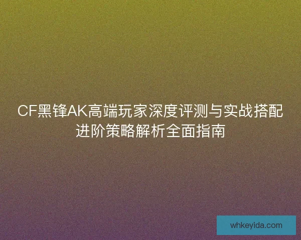 CF黑锋AK高端玩家深度评测与实战搭配进阶策略解析全面指南
