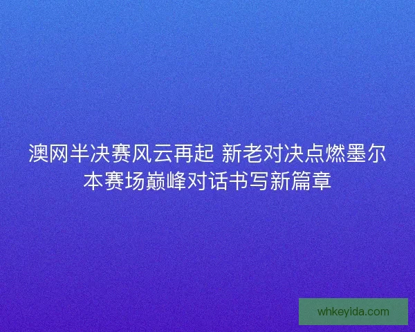 澳网半决赛风云再起 新老对决点燃墨尔本赛场巅峰对话书写新篇章