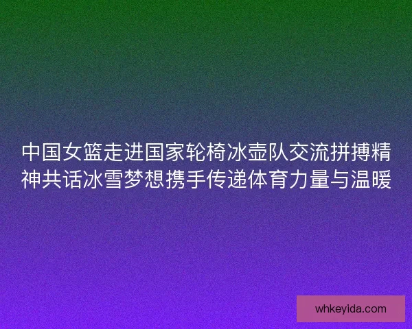 中国女篮走进国家轮椅冰壶队交流拼搏精神共话冰雪梦想携手传递体育力量与温暖