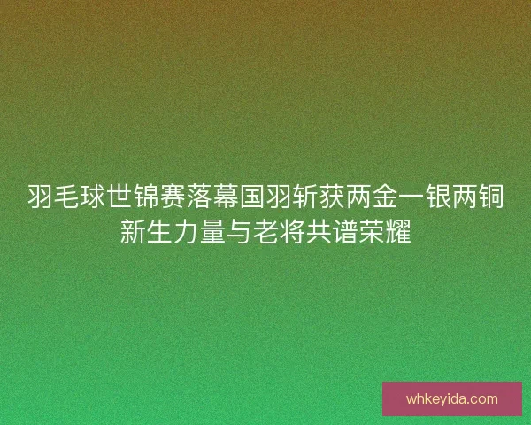 羽毛球世锦赛落幕国羽斩获两金一银两铜新生力量与老将共谱荣耀