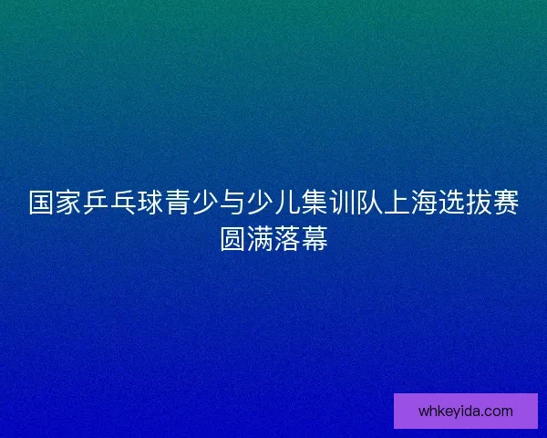 国家乒乓球青少与少儿集训队上海选拔赛圆满落幕 国家乒乓球青少与少儿集训队上海选拔赛圆满落幕