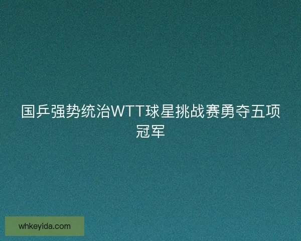 国乒强势统治WTT球星挑战赛勇夺五项冠军