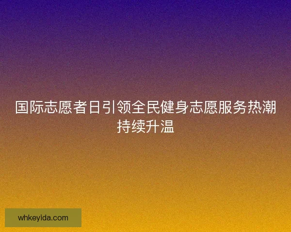 国际志愿者日引领全民健身志愿服务热潮持续升温 国际志愿者日引领全民健身志愿服务热潮持续升温